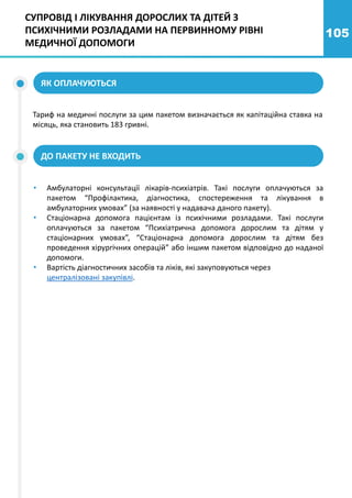 105
ЯК ОПЛАЧУЮТЬСЯ
Тариф на медичні послуги за цим пакетом визначається як капітаційна ставка на
місяць, яка становить 183 гривні.
ДО ПАКЕТУ НЕ ВХОДИТЬ
• Амбулаторні консультації лікарів-психіатрів. Такі послуги оплачуються за
пакетом “Профілактика, діагностика, спостереження та лікування в
амбулаторних умовах” (за наявності у надавача даного пакету).
• Стаціонарна допомога пацієнтам із психічними розладами. Такі послуги
оплачуються за пакетом “Психіатрична допомога дорослим та дітям у
стаціонарних умовах”, “Стаціонарна допомога дорослим та дітям без
проведення хірургічних операцій” або іншим пакетом відповідно до наданої
допомоги.
• Вартість діагностичних засобів та ліків, які закуповуються через
централізовані закупівлі.
СУПРОВІД І ЛІКУВАННЯ ДОРОСЛИХ ТА ДІТЕЙ З
ПСИХІЧНИМИ РОЗЛАДАМИ НА ПЕРВИННОМУ РІВНІ
МЕДИЧНОЇ ДОПОМОГИ
 