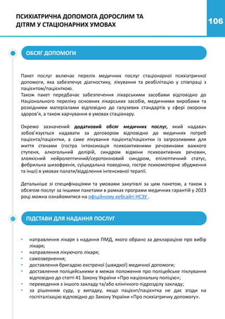106
ПСИХІАТРИЧНА ДОПОМОГА ДОРОСЛИМ ТА
ДІТЯМ У СТАЦІОНАРНИХ УМОВАХ
ОБСЯГ ДОПОМОГИ
Пакет послуг включає перелік медичних послуг стаціонарної психіатричної
допомоги, яка забезпечує діагностику, лікування та реабілітацію у співпраці з
пацієнтом/пацієнткою.
Також пакет передбачає забезпечення лікарськими засобами відповідно до
Національного переліку основних лікарських засобів, медичними виробами та
розхідними матеріалами відповідно до галузевих стандартів у сфері охорони
здоров’я, а також харчування в умовах стаціонару.
Окремо зазначений додатковий обсяг медичних послуг, який надавач
зобов’язується надавати за договором відповідно до медичних потреб
пацієнта/пацієнтки, а саме лікування пацієнта/пацієнтки із загрозливими для
життя станами (гостра інтоксикація психоактивними речовинами важкого
ступеня, алкогольний делірій, синдром відміни психоактивних речовин,
злоякісний нейролептичний/серотоніновий синдром, епілептичний статус,
фебрильна шизофренія, суїцидальна поведінка, гостре психомоторне збудження
та інші) в умовах палати/відділення інтенсивної терапії.
Детальніше зі специфікаціями та умовами закупівлі за цим пакетом, а також з
обсягом послуг за іншими пакетами в рамках програми медичних гарантій у 2023
році можна ознайомитися на офіційному вебсайті НСЗУ .
ПІДСТАВИ ДЛЯ НАДАННЯ ПОСЛУГ
• направлення лікаря з надання ПМД, якого обрано за декларацією про вибір
лікаря;
• направлення лікуючого лікаря;
• самозвернення;
• доставлення бригадою екстреної (швидкої) медичної допомоги;
• доставлення поліцейськими в межах положення про поліцейське піклування
відповідно до статті 41 Закону України «Про національну поліцію»;
• переведення з іншого закладу та/або клінічного підрозділу закладу;
• за рішенням суду, у випадку, якщо пацієнт/пацієнтка не дає згоди на
госпіталізацію відповідно до Закону України «Про психіатричну допомогу».
 