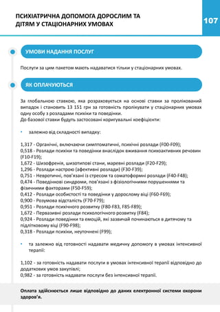 107
УМОВИ НАДАННЯ ПОСЛУГ
Послуги за цим пакетом мають надаватися тільки у стаціонарних умовах.
За глобальною ставкою, яка розраховується на основі ставки за пролікований
випадок і становить 13 151 грн за готовність пролікувати у стаціонарних умовах
одну особу з розладами психіки та поведінки.
До базової ставки будуть застосовані коригувальні коефіцієнти:
• залежно від складності випадку:
1,317 - Органічні, включаючи симптоматичні, психічні розлади (F00-F09);
0,518 - Розлади психіки та поведінки внаслідок вживання психоактивних речовин
(F10-F19);
1,672 - Шизофренія, шизотипові стани, маревні розлади (F20-F29);
1,296 - Розлади настрою (афективні розлади) (F30-F39);
0,751 - Невротичні, пов’язані із стресом та соматоформні розлади (F40-F48);
0,474 - Поведінкові синдроми, пов’язані з фізіологічними порушеннями та
фізичними факторами (F50-F59);
0,412 - Розлади особистості та поведінки у дорослому віці (F60-F69);
0,900 - Розумова відсталість (F70-F79);
0,951 - Розлади психічного розвитку (F80-F83, F85-F89);
1,672 - Первазивні розлади психологічного розвитку (F84);
0,924 - Розлади поведінки та емоцій, які зазвичай починаються в дитячому та
підлітковому віці (F90-F98);
0,318 - Розлади психіки, неуточнені (F99);
• та залежно від готовності надавати медичну допомогу в умовах інтенсивної
терапії:
1,102 - за готовність надавати послуги в умовах інтенсивної терапії відповідно до
додаткових умов закупівлі;
0,982 - за готовність надавати послуги без інтенсивної терапії.
ЯК ОПЛАЧУЮТЬСЯ
ПСИХІАТРИЧНА ДОПОМОГА ДОРОСЛИМ ТА
ДІТЯМ У СТАЦІОНАРНИХ УМОВАХ
Оплата здійснюється лише відповідно до даних електронної системи охорони
здоров’я.
 