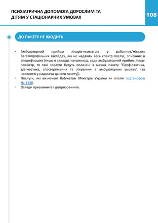 108
ДО ПАКЕТУ НЕ ВХОДИТЬ
• Амбулаторний прийом лікарів-психіатрів у районних/міських
багатопрофільних закладах, які не надають весь спектр послуг, описаних в
специфікаціях (якщо в закладі, наприклад, веде амбулаторний прийом лікар-
психіатр, то такі послуги будуть оплачені в межах пакету “Профілактика,
діагностика, спостереження та лікування в амбулаторних умовах” (за
наявності у надавача даного пакету)).
• Послуги, які визначені Кабінетом Міністрів України як платні постановою
№ 1138.
• Огляди призовників і допризовників.
ПСИХІАТРИЧНА ДОПОМОГА ДОРОСЛИМ ТА
ДІТЯМ У СТАЦІОНАРНИХ УМОВАХ
 
