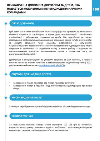 109
ПСИХІАТРИЧНА ДОПОМОГА ДОРОСЛИМ ТА ДІТЯМ, ЯКА
НАДАЄТЬСЯ МОБІЛЬНИМИ МУЛЬТИДИСЦИПЛІНАРНИМИ
КОМАНДАМИ
Цей пакет має на меті запобігання госпіталізації (що має привести до зменшення
кількості пацієнтів в стаціонарах, а відтак деінституціоналізації і запобігання
госпіталізму) і наближення допомоги до особи. Він передбачає регулярне
відвідування особи мультидисциплінарною командою вдома та/або візити особи
за місцем базування такої команди, формування із залученням
пацієнта/пацієнтки та/або його/її законного представника індивідуального плану
лікування й реабілітації та слідування плану, а також роботу з родиною чи
доглядальниками протягом запланованого разом з пацієнтами часу до
досягнення стійкої ремісії.
Детальніше зі специфікаціями та умовами закупівлі за цим пакетом, а також з
обсягом послуг за іншими пакетами в рамках програми медичних гарантій у 2023
році можна ознайомитися на офіційному вебсайті НСЗУ.
ОБСЯГ ДОПОМОГИ
• направлення лікаря-психіатра або лікаря-психіатра дитячого;
• направлення лікаря з надання ПМД, якого обрано за декларацією про вибір
лікаря.
ПІДСТАВИ ДЛЯ НАДАННЯ ПОСЛУГ
УМОВИ НАДАННЯ ПОСЛУГ
За місцем перебування пацієнта/пацієнтки та/або за місцем базування команди.
ЯК ОПЛАЧУЮТЬСЯ
За глобальною ставкою. Базова ставка становить 107 156 грн за готовність
надавати психіатричну допомогу однією мобільною мультидисциплінарною
командою з охорони психічного здоров’я протягом місяця.
 