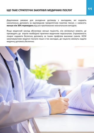 11
Додатковою умовою для укладення договору з закладами, які надають
неонатальну допомогу за відповідним пріоритетним пакетом послуг, є наявність
менше ніж 30% переведень від усіх пролікованих неонатальних випадків.
Якщо медичний заклад обслуговує менше пацієнтів, ніж мінімальні вимоги, це
призводить до втрати необхідної практики медичним персоналом. Спроможність
лікарні надавати безпечну допомогу за таким профілем викликає сумнів. НСЗУ
закуповуватиме медичні послуги лише в тих закладах, де пацієнту зможуть надати
медичну допомогу безпечно.
ЩО ТАКЕ СТРАТЕГІЧНІ ЗАКУПІВЛІ МЕДИЧНИХ ПОСЛУГ
 