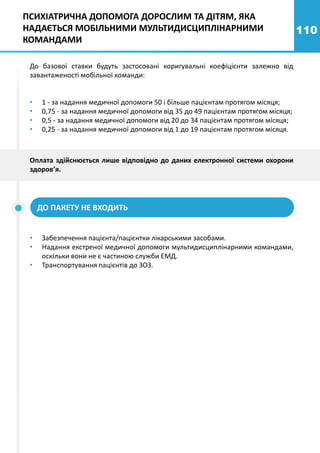 110
До базової ставки будуть застосовані коригувальні коефіцієнти залежно від
завантаженості мобільної команди:
• 1 - за надання медичної допомоги 50 і більше пацієнтам протягом місяця;
• 0,75 - за надання медичної допомоги від 35 до 49 пацієнтам протягом місяця;
• 0,5 - за надання медичної допомоги від 20 до 34 пацієнтам протягом місяця;
• 0,25 - за надання медичної допомоги від 1 до 19 пацієнтам протягом місяця.
ДО ПАКЕТУ НЕ ВХОДИТЬ
• Забезпечення пацієнта/пацієнтки лікарськими засобами.
• Надання екстреної медичної допомоги мультидисциплінарними командами,
оскільки вони не є частиною служби ЕМД.
• Транспортування пацієнтів до ЗОЗ.
Оплата здійснюється лише відповідно до даних електронної системи охорони
здоров’я.
ПСИХІАТРИЧНА ДОПОМОГА ДОРОСЛИМ ТА ДІТЯМ, ЯКА
НАДАЄТЬСЯ МОБІЛЬНИМИ МУЛЬТИДИСЦИПЛІНАРНИМИ
КОМАНДАМИ
 