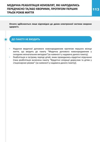 113
ДО ПАКЕТУ НЕ ВХОДИТЬ
• Надання медичної допомоги новонародженим протягом першого місяця
життя, що входить до пакету “Медична допомога новонародженим у
складних неонатальних випадках”(за наявності у надавача даного пакету);
• Реабілітація в гострому періоді дітей, яким проводились хірургічні втручання
(така реабілітація включена пакету “Хірургічні операції дорослим та дітям у
стаціонарних умовах” (за наявності у надавача даного пакету)).
Оплата здійснюється лише відповідно до даних електронної системи охорони
здоров’я.
МЕДИЧНА РЕАБІЛІТАЦІЯ НЕМОВЛЯТ, ЯКІ НАРОДИЛИСЬ
ПЕРЕДЧАСНО ТА/АБО ХВОРИМИ, ПРОТЯГОМ ПЕРШИХ
ТРЬОХ РОКІВ ЖИТТЯ
 
