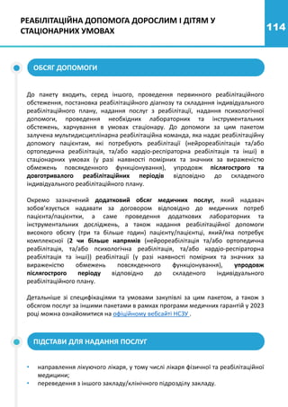 114
РЕАБІЛІТАЦІЙНА ДОПОМОГА ДОРОСЛИМ І ДІТЯМ У
СТАЦІОНАРНИХ УМОВАХ
ОБСЯГ ДОПОМОГИ
До пакету входить, серед іншого, проведення первинного реабілітаційного
обстеження, постановка реабілітаційного діагнозу та складання індивідуального
реабілітаційного плану, надання послуг з реабілітації, надання психологічної
допомоги, проведення необхідних лабораторних та інструментальних
обстежень, харчування в умовах стаціонару. До допомоги за цим пакетом
залучена мультидисциплінарна реабілітаційна команда, яка надає реабілітаційну
допомогу пацієнтам, які потребують реабілітації (нейрореабілітація та/або
ортопедична реабілітація, та/або кардіо-респіраторна реабілітація та інші) в
стаціонарних умовах (у разі наявності помірних та значних за вираженістю
обмежень повсякденного функціонування), упродовж післягострого та
довготривалого реабілітаційних періодів відповідно до складеного
індивідуального реабілітаційного плану.
Окремо зазначений додатковий обсяг медичних послуг, який надавач
зобов’язується надавати за договором відповідно до медичних потреб
пацієнта/пацієнтки, а саме проведення додаткових лабораторних та
інструментальних досліджень, а також надання реабілітаційної допомоги
високого обсягу (три та більше годин) пацієнту/пацієнтці, який/яка потребує
комплексної (2 чи більше напрямів (нейрореабілітація та/або ортопедична
реабілітація, та/або психологічна реабілітація, та/або кардіо-респіраторна
реабілітація та інші)) реабілітації (у разі наявності помірних та значних за
вираженістю обмежень повсякденного функціонування), упродовж
післягострого періоду відповідно до складеного індивідуального
реабілітаційного плану.
Детальніше зі специфікаціями та умовами закупівлі за цим пакетом, а також з
обсягом послуг за іншими пакетами в рамках програми медичних гарантій у 2023
році можна ознайомитися на офіційному вебсайті НСЗУ .
ПІДСТАВИ ДЛЯ НАДАННЯ ПОСЛУГ
• направлення лікуючого лікаря, у тому числі лікаря фізичної та реабілітаційної
медицини;
• переведення з іншого закладу/клінічного підрозділу закладу.
 