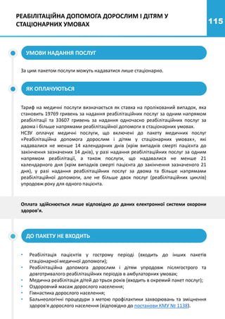115
УМОВИ НАДАННЯ ПОСЛУГ
За цим пакетом послуги можуть надаватися лише стаціонарно.
ЯК ОПЛАЧУЮТЬСЯ
Тариф на медичні послуги визначається як ставка на пролікований випадок, яка
становить 19769 гривень за надання реабілітаційних послуг за одним напрямом
реабілітації та 33607 гривень за надання одночасно реабілітаційних послуг за
двома і більше напрямами реабілітаційної допомоги в стаціонарних умовах.
НСЗУ оплачує медичні послуги, що включені до пакету медичних послуг
«Реабілітаційна допомога дорослим і дітям у стаціонарних умовах», які
надавалися не менше 14 календарних днів (крім випадків смерті пацієнта до
закінчення зазначених 14 днів), у разі надання реабілітаційних послуг за одним
напрямом реабілітації, а також послуги, що надавалися не менше 21
календарного дня (крім випадків смерті пацієнта до закінчення зазначеного 21
дня), у разі надання реабілітаційних послуг за двома та більше напрямами
реабілітаційної допомоги, але не більше двох послуг (реабілітаційних циклів)
упродовж року для одного пацієнта.
Оплата здійснюється лише відповідно до даних електронної системи охорони
здоров’я.
РЕАБІЛІТАЦІЙНА ДОПОМОГА ДОРОСЛИМ І ДІТЯМ У
СТАЦІОНАРНИХ УМОВАХ
ДО ПАКЕТУ НЕ ВХОДИТЬ
• Реабілітація пацієнтів у гострому періоді (входить до інших пакетів
стаціонарної медичної допомоги);
• Реабілітаційна допомога дорослим і дітям упродовж післягострого та
довготривалого реабілітаційних періодів в амбулаторних умовах;
• Медична реабілітація дітей до трьох років (входить в окремий пакет послуг);
• Оздоровчий масаж дорослого населення;
• Гімнастика дорослого населення;
• Бальнеологічні процедури з метою профілактики захворювань та зміцнення
здоров'я дорослого населення (відповідно до постанови КМУ № 1138).
 