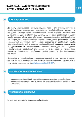 116
ОБСЯГ ДОПОМОГИ
До пакету входить, серед іншого, проведення первинного, етапних, заключного
реабілітаційного обстеження, встановлення реабілітаційного діагнозу та
складання індивідуального реабілітаційного плану, надання реабілітаційної
допомоги середнього обсягу (від однієї до двох годин реабілітації на добу)
та/або низького обсягу (одна або менше годин реабілітації на добу) пацієнтам,
які потребують нейрореабілітації та/або ортопедичної реабілітації, та/або
психологічної реабілітації, та/або кардіо-респіраторної реабілітації, та/або
комплексної реабілітації та інших напрямів реабілітації, упродовж післягострого
та довготривалого реабілітаційних періодів відповідно до складеного
індивідуального реабілітаційного плану, а також надання психологічної
допомоги, проведення необхідних лабораторних та інструментальних
обстежень.
Детальніше зі специфікаціями та умовами закупівлі за цим пакетом, а також з
обсягом послуг за іншими пакетами в рамках програми медичних гарантій у 2023
році можна ознайомитися на офіційному вебсайті НСЗУ .
• направлення лікаря ПМД, якого обрано за декларацією про вибір лікаря;
• направлення лікуючого лікаря, у тому числі лікаря фізичної та реабілітаційної
медицини.
ПІДСТАВИ ДЛЯ НАДАННЯ ПОСЛУГ
За цим пакетом послуги надаються амбулаторно.
УМОВИ НАДАННЯ ПОСЛУГ
РЕАБІЛІТАЦІЙНА ДОПОМОГА ДОРОСЛИМ
І ДІТЯМ У АМБУЛАТОРНИХ УМОВАХ
 