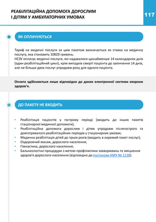 117
Тариф на медичні послуги за цим пакетом визначається як ставка на медичну
послугу, яка становить 10820 гривень.
НСЗУ оплачує медичні послуги, які надавалися щонайменше 14 календарних днів
(один реабілітаційний цикл), крім випадків смерті пацієнта до закінчення 14 днів,
але не більше двох послуг упродовж року для одного пацієнта.
ЯК ОПЛАЧУЮТЬСЯ
ДО ПАКЕТУ НЕ ВХОДИТЬ
• Реабілітація пацієнтів у гострому періоді (входить до інших пакетів
стаціонарної медичної допомоги);
• Реабілітаційна допомога дорослим і дітям упродовж післягострого та
довготривалого реабілітаційних періодів у стаціонарних умовах;
• Медична реабілітація дітей до трьох років (входить в окремий пакет послуг);
• Оздоровчий масаж, дорослого населення;
• Гімнастика, дорослого населення;
• Бальнеологічні процедури з метою профілактики захворювань та зміцнення
здоров'я дорослого населення (відповідно до постанови КМУ № 1138).
Оплата здійснюється лише відповідно до даних електронної системи охорони
здоров’я.
РЕАБІЛІТАЦІЙНА ДОПОМОГА ДОРОСЛИМ
І ДІТЯМ У АМБУЛАТОРНИХ УМОВАХ
 