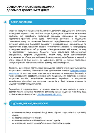 119
СТАЦІОНАРНА ПАЛІАТИВНА МЕДИЧНА
ДОПОМОГА ДОРОСЛИМ ТА ДІТЯМ
Медичні послуги зі стаціонарної паліативної допомоги, серед іншого, включають
проведення оцінки стану пацієнтів щодо відповідності критеріям визначення
пацієнтів, які потребують паліативної допомоги відповідно до чинних
нормативно-правових актів щодо паліативної допомоги з подальшим
складанням плану спостереження. Також пакет передбачає оцінку, запобігання та
лікування хронічного больового синдрому з використанням ненаркотичних та
наркотичних знеболювальних засобів (психотропних речовин та прекурсорів),
проведення необхідних лабораторних та інструментальних обстежень, кисневу
та респіраторну підтримку. Пацієнти таких стаціонарів забезпечуються
харчуванням, зокрема лікувальним. Окрім того, вони забезпечуються
асистивними засобами для мобільності на весь період перебування в закладі, а
члени родини та інші особи, які здійснюють догляд за такими пацієнтами,
можуть отримати навчання навичкам догляду за важкохворими.
Зауважте, що в межах госпіталізації заклад має забезпечити пацієнта/пацієнтку
лікарськими засобами, постачання яких здійснюється шляхом централізованих
закупівель, за рахунок інших програм центрального та місцевого бюджетів, а
також лікарськими засобами, визначеними Національним переліком основних
лікарських засобів, необхідними медичними виробами та витратними
матеріалами відповідно до галузевих стандартів у сфері охорони здоров’я та
медико-технологічних документів.
Детальніше зі специфікаціями та умовами закупівлі за цим пакетом, а також з
обсягом послуг за іншими пакетами в рамках програми медичних гарантій у 2023
році можна ознайомитися на офіційному вебсайті НСЗУ .
ОБСЯГ ДОПОМОГИ
ПІДСТАВИ ДЛЯ НАДАННЯ ПОСЛУГ
• направлення лікаря з надання ПМД, якого обрано за декларацією про вибір
лікаря;
• направлення лікуючого лікаря;
• направлення лікаря мобільної паліативної служби;
• переведення з іншого закладу/клінічного підрозділу закладу.
 
