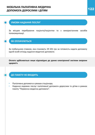 122
За місцем перебування пацієнта/пацієнтки та з використанням засобів
телекомунікації.
УМОВИ НАДАННЯ ПОСЛУГ
ЯК ОПЛАЧУЮТЬСЯ
За глобальною ставкою, яка становить 19 101 грн за готовність надати допомогу
одній особі епізод надання медичної допомоги.
ДО ПАКЕТУ НЕ ВХОДИТЬ
• Паліативна допомога в умовах стаціонару.
• Надання окремих послуг паліативної допомоги дорослим та дітям в рамках
пакету “Первинна медична допомога”.
Оплата здійснюється лише відповідно до даних електронної системи охорони
здоров’я.
МОБІЛЬНА ПАЛІАТИВНА МЕДИЧНА
ДОПОМОГА ДОРОСЛИМ І ДІТЯМ
 