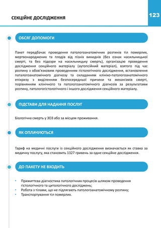 123
СЕКЦІЙНЕ ДОСЛІДЖЕННЯ
ОБСЯГ ДОПОМОГИ
ПІДСТАВИ ДЛЯ НАДАННЯ ПОСЛУГ
Пакет передбачає проведення патологоанатомічних розтинів тіл померлих,
мертвонароджених та плодів від пізніх викиднів (без ознак насильницької
смерті, та без підозри на насильницьку смерть), організацію проведення
дослідження секційного матеріалу (аутопсійний матеріал), взятого під час
розтину з обов’язковим проведенням гістологічного дослідження, встановлення
паталогоанатомічного діагнозу та складанням клініко-патологоанатомічного
епікризу з виділенням безпосередньої причини та механізмів смерті,
порівнянням клінічного та патологоанатомічного діагнозів за результатами
розтину, патологогістологічного і іншого дослідження секційного матеріалу.
Біологічна смерть у ЗОЗ або за місцем проживання.
ЯК ОПЛАЧУЮТЬСЯ
ДО ПАКЕТУ НЕ ВХОДИТЬ
Тариф на медичні послуги із секційного дослідження визначається як ставка за
медичну послугу, яка становить 1327 гривень за одне секційне дослідження.
• Прижиттєва діагностика патологічних процесів шляхом проведення
гістологічного та цитологічного досліджень;
• Робота з тілами, що не підлягають патологоанатомічному розтину;
• Транспортування тіл померлих.
 