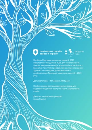 Національна служба
здоров'я України
Посібник Програми медичних гарантій 2023
підготовлено Академією НСЗУ для ознайомлення
лікарів, медичних фахівців, управлінців та пацієнтів з
базовими поняттями реформи фінансування охорони
здоров’я та підходами до формування та
особливостями Програми медичних гарантій у 2023
році.
Дата підготовки - 22 березня 2023 року.
Посібник може розповсюджуватися серед усіх
надавачів медичних послуг та інших зацікавлених
сторін.
Дякуємо за підтримку реформ!
Слава Україні!
 