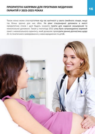 16
Також жінка може спостерігатися під час вагітності у свого сімейного лікаря, якщо
так більш зручно для них обох. На рівні стаціонарної допомоги в якості
пріоритетних станів і далі будуть існувати пакети для надання акушерської та
неонатальної допомоги. Також у листопаді 2022 року було запроваджено окремий
пакет з неонатального скринінгу, який дозволяє проводити ранню діагностику щодо
21-го генетичного захворювання у новонароджених та дітей.
ПРІОРИТЕТНІ НАПРЯМИ ДЛЯ ПРОГРАМИ МЕДИЧНИХ
ГАРАНТІЙ У 2023-2025 РОКАХ
 