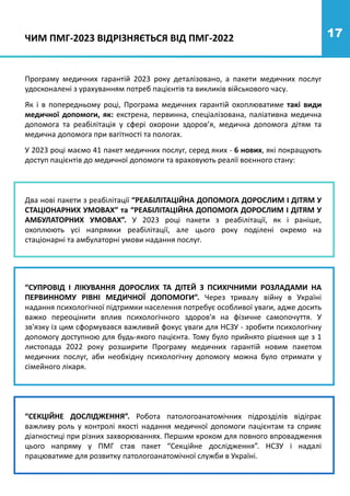 17
Програму медичних гарантій 2023 року деталізовано, а пакети медичних послуг
удосконалені з урахуванням потреб пацієнтів та викликів військового часу.
Як і в попередньому році, Програма медичних гарантій охоплюватиме такі види
медичної допомоги, як: екстрена, первинна, спеціалізована, паліативна медична
допомога та реабілітація у сфері охорони здоров’я, медична допомога дітям та
медична допомога при вагітності та пологах.
У 2023 році маємо 41 пакет медичних послуг, серед яких - 6 нових, які покращують
доступ пацієнтів до медичної допомоги та враховують реалії воєнного стану:
Два нові пакети з реабілітації “РЕАБІЛІТАЦІЙНА ДОПОМОГА ДОРОСЛИМ І ДІТЯМ У
СТАЦІОНАРНИХ УМОВАХ” та “РЕАБІЛІТАЦІЙНА ДОПОМОГА ДОРОСЛИМ І ДІТЯМ У
АМБУЛАТОРНИХ УМОВАХ”. У 2023 році пакети з реабілітації, як і раніше,
охоплюють усі напрямки реабілітації, але цього року поділені окремо на
стаціонарні та амбулаторні умови надання послуг.
“СУПРОВІД І ЛІКУВАННЯ ДОРОСЛИХ ТА ДІТЕЙ З ПСИХІЧНИМИ РОЗЛАДАМИ НА
ПЕРВИННОМУ РІВНІ МЕДИЧНОЇ ДОПОМОГИ”. Через тривалу війну в Україні
надання психологічної підтримки населення потребує особливої уваги, адже досить
важко переоцінити вплив психологічного здоров'я на фізичне самопочуття. У
зв'язку із цим сформувався важливий фокус уваги для НСЗУ - зробити психологічну
допомогу доступною для будь-якого пацієнта. Тому було прийнято рішення ще з 1
листопада 2022 року розширити Програму медичних гарантій новим пакетом
медичних послуг, аби необхідну психологічну допомогу можна було отримати у
сімейного лікаря.
“СЕКЦІЙНЕ ДОСЛІДЖЕННЯ”. Робота патологоанатомічних підрозділів відіграє
важливу роль у контролі якості надання медичної допомоги пацієнтам та сприяє
діагностиці при різних захворюваннях. Першим кроком для повного впровадження
цього напряму у ПМГ став пакет “Секційне дослідження”. НСЗУ і надалі
працюватиме для розвитку патологоанатомічної служби в Україні.
ЧИМ ПМГ-2023 ВІДРІЗНЯЄТЬСЯ ВІД ПМГ-2022
 