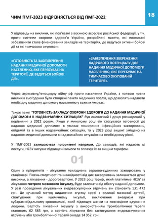 Один з пріоритетів - лікування ускладнень серцево-судинних захворювань у
стаціонарі. Рівень смертності та інвалідності від цих захворювань залишається дуже
високим, а лікування - дороговартісне. У 2023 році тариф, який платитиме НСЗУ за
лікування гострого мозкового інсульту, буде залежати від обсягу наданої допомоги.
У разі проведення лікувальних ендоваскулярних втручань він становить 131 472
грн. Це сучасний метод видалення згустку крові з великої мозкової артерії,
стентування при ішемічному інсульті, виключення аневризм при
субарахноїдальному крововиливі, який підвищує шанси на повноцінне одужання
людини. Вартість лікування інсульту з використанням тромболітичної терапії
становить 62 565 грн, а вартість лікування без застосування ендоваскулярних
втручань або тромболітичної терапії складе 14 952 грн.
01
18
У відповідь на виклики, які пов’язані з воєнною агресією російської федерації, у т.ч.
проти системи охорони здоров’я України, розроблені пакети, які покликані
забезпечити стале фінансування закладів на територіях, де ведуться активні бойові
дії та які тимчасово окуповані:
«ГОТОВНІСТЬ ТА ЗАБЕЗПЕЧЕННЯ
НАДАННЯ МЕДИЧНОЇ ДОПОМОГИ
НАСЕЛЕННЮ, ЯКЕ ПЕРЕБУВАЄ НА
ТЕРИТОРІЇ, ДЕ ВЕДУТЬСЯ БОЙОВІ
ДІЇ».
«ЗАБЕЗПЕЧЕННЯ ЗБЕРЕЖЕННЯ
КАДРОВОГО ПОТЕНЦІАЛУ ДЛЯ
НАДАННЯ МЕДИЧНОЇ ДОПОМОГИ
НАСЕЛЕННЮ, ЯКЕ ПЕРЕБУВАЄ НА
ТИМЧАСОВО ОКУПОВАНІЙ
ТЕРИТОРІЇ».
Також пакет “ГОТОВНІСТЬ ЗАКЛАДУ ОХОРОНИ ЗДОРОВ’Я ДО НАДАННЯ МЕДИЧНОЇ
ДОПОМОГИ В НАДЗВИЧАЙНИХ СИТУАЦІЯХ” був оновлений і дещо розширений у
порівнянні з 2022 роком. Якщо у минулому році він стосувався готовності до
надання медичної допомоги в умовах поширення інфекційних захворювань,
епідемій та в інших надзвичайних ситуаціях, то у 2023 році акцент зміщено на
надання медичної допомоги в надзвичайних ситуаціях на необхідному рівні.
У ПМГ-2023 залишаються пріоритетні напрями. До закладів, які надають ці
послуги, НСЗУ висуває підвищені вимоги та оплачує їх за вищим тарифом.
ЧИМ ПМГ-2023 ВІДРІЗНЯЄТЬСЯ ВІД ПМГ-2022
Через агресивну/геноцидну війну рф проти населення України, з появою нових
викликів сьогодення були створені пакети медичних послуг, що дозволять надавати
необхідну медичну допомогу населенню у важких умовах.
 