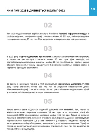 19
02
Так само поділятиметься вартість послуг з лікування гострого інфаркту міокарда. У
разі проведення стентування тариф становить понад 43 573 грн, а без проведення
стентування - понад 25 тис. грн. При цьому стенти закуповуються централізовано.
У 2023 році медична допомога при пологах залишається пріоритетним напрямом,
а тариф на цю послугу становить понад 15 тис. грн. Для закладів, які
відповідатимуть додатковим вимогам - майже 20 тис. грн. Жінка, як і раніше, зможе
обирати пологовий, у якому народжувати. І фізіологічні пологи, і кесарів розтин з
черговою бригадою безоплатні.
03
04
ЧИМ ПМГ-2023 ВІДРІЗНЯЄТЬСЯ ВІД ПМГ-2022
За одним з найвищих тарифів у ПМГ оплачується неонатальна допомога. У 2023
році тариф становить понад 135 тис. грн за лікування недоношених дітей.
Максимальний тариф становить понад 141 тис. грн за лікування недоношених дітей
у закладах, які відповідатимуть додатковим вимогам.
Також велика увага надається медичній допомозі при онкології. Так, тариф на
хіміотерапевтичне лікування становить 35 тис. грн, а за лікування дітей від
онкохвороб НСЗУ сплачуватиме закладам майже 131 тис. грн. Тариф на медичні
послуги з радіологічного лікування становить 51368 гривень, до якої застосовується
коригувальний коефіцієнт 1,5 у разі наявності у надавача медичних послуг та
застосування переліку обладнання, визначеного додатковими вимогами. Тариф за
лікування онкогематологічних захворювань становить 61 тис. грн для дорослих та
понад 223 тис. грн для дітей.
05
 