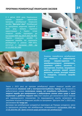 21
ПРОГРАМА РЕІМБУРСАЦІЇ ЛІКАРСЬКИХ ЗАСОБІВ
З 1 квітня 2019 року Національна
служба здоров'я адмініструє
програму реімбурсації лікарських
засобів “Доступні ліки”. Реімбурсації
за програмою медичних гарантій у
2023 році можуть підлягати
зареєстровані в Україні готові
лікарські засоби відповідно до
постанови КМУ від 28.07.2021 № 854.
Перелік лікарських засобів та
медичних виробів, які підлягають
реімбурсації в рамках ПМГ-2023,
міститься у постанові КМУ від
27.12.2022 № 1464.
Зокрема передбачена реімбурсація
для лікування в амбулаторних
умовах серцево-судинних та
цереброваскулярних захворювань,
цукрового діабету (включно з
препаратами інсуліну), нецукрового
діабету, хронічних хвороб нижніх
дихальних шляхів, розладів психіки
та поведінки, епілепсії, хвороби
Паркінсона.
Також у 2023 році до програм реімбурсації додані лікарські засоби для
забезпечення лікування осіб у посттрансплантаційному періоді, для лікування в
амбулаторних умовах паліативних хворих, які потребують знеболення, а також
медичні вироби для вимірювання в амбулаторних умовах рівня цукру в крові
пацієнтами з діабетом першого типу (тест-смужки для визначення рівня глюкози
для індивідуального глюкометра). На відшкодування коштів, витрачених на
закупівлю інсулінів та лікарських засобів за програмою “Доступні ліки” у 2023 році,
заплановано 4,7 млрд грн.
Договори про реімбурсацію укладаються відповідно до Порядку укладення, зміни
та припинення договору про реімбурсацію, затвердженого постановою КМУ від
27.02.2019 № 136 “Деякі питання щодо договорів про реімбурсація”.
 