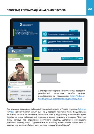 22
З електронною картою аптек-учасниць програми
реімбурсації лікарських засобів можна
ознайомитися за посиланням: https://edata.e-
health.gov.ua/e-data/dashboard/pharmacy-map
ПРОГРАМА РЕІМБУРСАЦІЇ ЛІКАРСЬКИХ ЗАСОБІВ
Для зручного отримання інформації про реімбурсацію в Україні створено Telegram
та Viber чат-бот “Спитай Гриця”. Це - гід у програмі “Доступні ліки”. Він допомагає
пацієнтам знайти та отримати безоплатні ліки у будь-якому населеному пункті
України. А також інформує, які препарати можна отримати в програмі “Доступні
ліки”, нагадує про отримання наступного рецепту, допомагає організувати
домашню аптечку тощо. Підключитися до чат-боту можна через пошук чатів за
назвою, для цього необхідно ввести в поле пошуку “Спитай Гриця”.
 