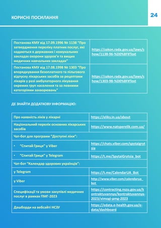 24
КОРИСНІ ПОСИЛАННЯ
Постанова КМУ від 17.09.1996 № 1138 “Про
затвердження переліку платних послуг, які
надаються в державних і комунальних
закладах охорони здоров’я та вищих
медичних навчальних закладах”
https://zakon.rada.gov.ua/laws/s
how/1138-96-%D0%BF#Text
Постанова КМУ від 17.08.1998 № 1303 “Про
впорядкування безоплатного та пільгового
відпуску лікарських засобів за рецептами
лікарів у разі амбулаторного лікування
окремих груп населення та за певними
категоріями захворювань”
https://zakon.rada.gov.ua/laws/s
how/1303-98-%D0%BF#Text
ДЕ ЗНАЙТИ ДОДАТКОВУ ІНФОРМАЦІЮ:
Про наявність ліків у лікарні https://eliky.in.ua/about
Національний перелік основних лікарських
засобів
https://www.natsperelik.com.ua/
Чат-бот для програми “Доступні ліки”:
• “Спитай Гриця” у Viber
https://chats.viber.com/spytaigryt
sia
• “Спитай Гриця” у Telegram https://t.me/SpytaiGrytsia_bot
Чат-бот “Календар здорових українців”:
у Telegram https://t.me/CalendarUA_Bot
у Viber
http://www.viber.com/calendarua_
bot
Специфікації та умови закупівлі медичних
послуг в рамках ПМГ-2023
https://contracting.nszu.gov.ua/k
ontraktuvannya/kontraktuvannya-
2023/vimogi-pmg-2023
Дашборди на вебсайті НСЗУ
https://edata.e-health.gov.ua/e-
data/dashboard
 
