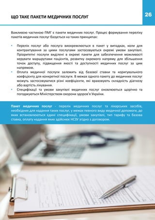 26
ЩО ТАКЕ ПАКЕТИ МЕДИЧНИХ ПОСЛУГ
Важливою частиною ПМГ є пакети медичних послуг. Процес формування переліку
пакетів медичних послуг базується на таких принципах:
• Перелік послуг або послуга виокремлюється в пакет у випадках, коли для
контрактування за цими послугами застосовуються окремі умови закупівлі.
Пріоритетні послуги виділені в окремі пакети для забезпечення можливості
керувати маршрутами пацієнтів, розвитку окремого напряму для збільшення
точок доступу, підвищення якості та доступності медичних послуг за цим
напрямом.
• Оплата медичної послуги залежить від базової ставки та коригувального
коефіцієнту для конкретної послуги. В межах одного пакету до медичних послуг
можуть застосовуватися різні коефіцієнти, які враховують складність діагнозу
або вартість лікування.
• Специфікації та умови закупівлі медичних послуг оновлюються щорічно та
погоджуються Міністерством охорони здоров’я України.
Пакет медичних послуг - перелік медичних послуг та лікарських засобів,
необхідних для надання таких послуг, у межах певного виду медичної допомоги, до
яких встановлюються єдині специфікації, умови закупівлі, тип тарифу та базова
ставка, оплату надання яких здійснює НСЗУ згідно з договором.
 