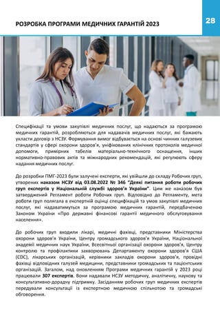 28
Специфікації та умови закупівлі медичних послуг, що надаються за програмою
медичних гарантій, розробляються для надавачів медичних послуг, які бажають
укласти договір з НСЗУ. Формування вимог відбувається на основі чинних галузевих
стандартів у сфері охорони здоров’я, уніфікованих клінічних протоколів медичної
допомоги, примірних табелів матеріально-технічного оснащення, інших
нормативно-правових актів та міжнародних рекомендацій, які регулюють сферу
надання медичних послуг.
До розробки ПМГ-2023 були залучені експерти, які увійшли до складу Робочих груп,
утворених наказом НСЗУ від 03.08.2022 № 346 “Деякі питання роботи робочих
груп експертів у Національній службі здоров’я України”. Цим же наказом був
затверджений Регламент роботи Робочих груп. Відповідно до Регламенту, мета
роботи груп полягала в експертній оцінці специфікацій та умов закупівлі медичних
послуг, які надаватимуться за програмою медичних гарантій, передбаченою
Законом України «Про державні фінансові гарантії медичного обслуговування
населення».
До робочих груп входили лікарі, медичні фахівці, представники Міністерства
охорони здоров’я України, Центру громадського здоров’я України, Національної
академії медичних наук України, Всесвітньої організації охорони здоров’я, Центру
контролю та профілактики захворювань Департаменту охорони здоров’я США
(CDC), лікарських організацій, керівники закладів охорони здоров’я, провідні
фахівці відповідних галузей медицини, представники громадських та пацієнтських
організацій. Загалом, над оновленням Програми медичних гарантій у 2023 році
працювали 307 експертів. Вони надавали НСЗУ методичну, аналітичну, наукову та
консультативно-дорадчу підтримку. Засіданням робочих груп медичних експертів
передували консультації із експертною медичною спільнотою та громадські
обговорення.
РОЗРОБКА ПРОГРАМИ МЕДИЧНИХ ГАРАНТІЙ 2023
 
