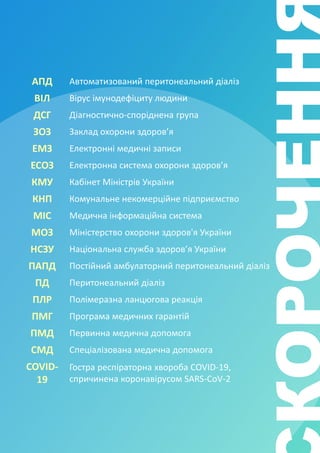 АПД Автоматизований перитонеальний діаліз
ВІЛ Вірус імунодефіциту людини
ДСГ Діагностично-споріднена група
ЗОЗ Заклад охорони здоров’я
ЕМЗ Електронні медичні записи
ЕСОЗ Електронна система охорони здоров’я
КМУ Кабінет Міністрів України
КНП Комунальне некомерційне підприємство
МІС Медична інформаційна система
МОЗ Міністерство охорони здоров'я України
НСЗУ Національна служба здоров’я України
ПАПД Постійний амбулаторний перитонеальний діаліз
ПД Перитонеальний діаліз
ПЛР Полімеразна ланцюгова реакція
ПМГ Програма медичних гарантій
ПМД Первинна медична допомога
СМД Спеціалізована медична допомога
COVID-
19
Гостра респіраторна хвороба COVID-19,
спричинена коронавірусом SARS-CoV-2
 