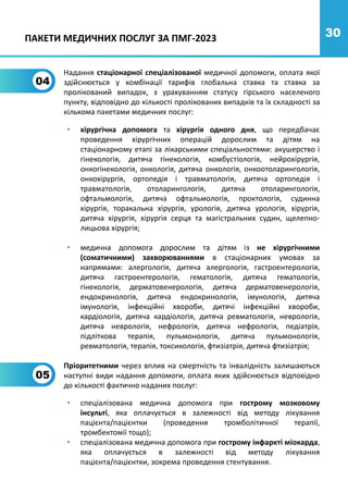 30
04
Надання стаціонарної спеціалізованої медичної допомоги, оплата якої
здійснюється у комбінації тарифів глобальна ставка та ставка за
пролікований випадок, з урахуванням статусу гірського населеного
пункту, відповідно до кількості пролікованих випадків та їх складності за
кількома пакетами медичних послуг:
• хірургічна допомога та хірургія одного дня, що передбачає
проведення хірургічних операцій дорослим та дітям на
стаціонарному етапі за лікарськими спеціальностями: акушерство і
гінекологія, дитяча гінекологія, комбустіологія, нейрохірургія,
онкогінекологія, онкологія, дитяча онкологія, онкоотоларингологія,
онкохірургія, ортопедія і травматологія, дитяча ортопедія і
травматологія, отоларингологія, дитяча отоларингологія,
офтальмологія, дитяча офтальмологія, проктологія, судинна
хірургія, торакальна хірургія, урологія, дитяча урологія, хірургія,
дитяча хірургія, хірургія серця та магістральних судин, щелепно-
лицьова хірургія;
• медична допомога дорослим та дітям із не хірургічними
(соматичними) захворюваннями в стаціонарних умовах за
напрямами: алергологія, дитяча алергологія, гастроентерологія,
дитяча гастроентерологія, гематологія, дитяча гематологія,
гінекологія, дерматовенерологія, дитяча дерматовенерологія,
ендокринологія, дитяча ендокринологія, імунологія, дитяча
імунологія, інфекційні хвороби, дитячі інфекційні хвороби,
кардіологія, дитяча кардіологія, дитяча ревматологія, неврологія,
дитяча неврологія, нефрологія, дитяча нефрологія, педіатрія,
підліткова терапія, пульмонологія, дитяча пульмонологія,
ревматологія, терапія, токсикологія, фтизіатрія, дитяча фтизіатрія;
Пріоритетними через вплив на смертність та інвалідність залишаються
наступні види надання допомоги, оплата яких здійснюється відповідно
до кількості фактично наданих послуг:
• спеціалізована медична допомога при гострому мозковому
інсульті, яка оплачується в залежності від методу лікування
пацієнта/пацієнтки (проведення тромболітичної терапії,
тромбектомії тощо);
• спеціалізована медична допомога при гострому інфаркті міокарда,
яка оплачується в залежності від методу лікування
пацієнта/пацієнтки, зокрема проведення стентування.
05
ПАКЕТИ МЕДИЧНИХ ПОСЛУГ ЗА ПМГ-2023
 