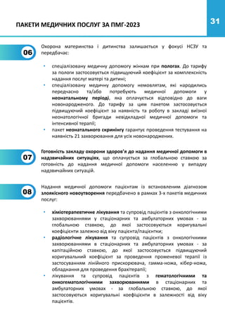 31
06
Охорона материнства і дитинства залишається у фокусі НСЗУ та
передбачає:
• спеціалізовану медичну допомогу жінкам при пологах. До тарифу
за пологи застосовується підвищуючий коефіцієнт за комплексність
надання послуг матері та дитині;
• спеціалізовану медичну допомогу немовлятам, які народились
передчасно та/або потребують медичної допомоги у
неонатальному періоді, яка оплачується відповідно до ваги
новонародженого. До тарифу за цим пакетом застосовується
підвищуючий коефіцієнт за наявність та роботу в закладі виїзної
неонатологічної бригади невідкладної медичної допомоги та
інтенсивної терапії;
• пакет неонатального скринінгу гарантує проведення тестування на
наявність 21 захворювання для усіх новонароджених.
Надання медичної допомоги пацієнтам із встановленим діагнозом
злоякісного новоутворення передбачено в рамках 3-х пакетів медичних
послуг:
08
• хіміотерапевтичне лікування та супровід пацієнтів з онкологічними
захворюваннями у стаціонарних та амбулаторних умовах - за
глобальною ставкою, до якої застосовуються коригувальні
коефіцієнти залежно від віку пацієнта/пацієнтки;
• радіологічне лікування та супровід пацієнтів з онкологічними
захворюваннями в стаціонарних та амбулаторних умовах - за
капітаційною ставкою, до якої застосовується підвищуючий
коригувальний коефіцієнт за проведення променевої терапії із
застосуванням лінійного прискорювача, гамма-ножа, кібер-ножа,
обладнання для проведення брахітерапії;
• лікування та супровід пацієнтів з гематологічними та
онкогематологічними захворюваннями в стаціонарних та
амбулаторних умовах - за глобальною ставкою, до якої
застосовуються коригувальні коефіцієнти в залежності від віку
пацієнтів.
ПАКЕТИ МЕДИЧНИХ ПОСЛУГ ЗА ПМГ-2023
Готовність закладу охорони здоров’я до надання медичної допомоги в
надзвичайних ситуаціях, що оплачується за глобальною ставкою за
готовність до надання медичної допомоги населенню у випадку
надзвичайних ситуацій.
07
 