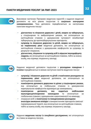 32
ПАКЕТИ МЕДИЧНИХ ПОСЛУГ ЗА ПМГ-2023
Важливою частиною Програми медичних гарантій є надання медичної
допомоги на всіх рівнях пацієнтам із соціально значущими
захворюваннями. Така допомога передбачається за наступними
пакетами медичних послуг:
• діагностика та лікування дорослих і дітей, хворих на туберкульоз,
у стаціонарних та амбулаторних умовах, які оплачуються за
капітаційною ставкою з урахуванням чутливості мікобактерії
туберкульозу до протитуберкульозних препаратів;
• супровід та лікування дорослих та дітей, хворих на туберкульоз,
на первинному рівні медичної допомоги, які оплачуються за
капітаційною ставкою з урахуванням коефіцієнтів за супровід та
результат лікування;
• діагностика, лікування та супровід осіб із вірусом імунодефіциту
людини, які оплачуються за капітаційною ставкою, тобто за кожну
особу, яка отримує лікування у закладі.
Надання медичної допомоги пацієнтам з розладами поведінки і
психіки передбачається в межах наступних пакетів медичних послуг:
10
• супровід і лікування дорослих та дітей з психічними розладами на
первинному рівні медичної допомоги, які оплачуються за
капітаційною ставкою;
• психіатрична допомога дорослим та дітям у стаціонарних умовах,
яка оплачується за глобальною ставкою із урахуванням
коригувальних коефіцієнтів відповідно до захворювань;
• психіатрична допомога, яка надається мобільними
мультидисциплінарними командами та оплачується за
глобальною ставкою з урахуванням навантаженості на команду;
• лікування осіб із психічними та поведінковими розладами
внаслідок вживання опіоїдів із використанням препаратів замісної
підтримувальної терапії, яка оплачується за капітаційною ставкою,
тобто за кожну особу, яка отримує лікування у закладі.
Надання медичних послуг із секційного дослідження, які оплачуються
як ставка за медичну послугу.
11
09
 
