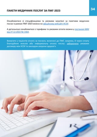 34
Ознайомитися зі специфікаціями та умовами закупівлі за пакетами медичних
послуг в рамках ПМГ-2023 можна на офіційному вебсайті НСЗУ.
А детальніше ознайомитися з тарифами та умовами оплати можна у постанові КМУ
від 27.12.2022 № 1464.
ПАКЕТИ МЕДИЧНИХ ПОСЛУГ ЗА ПМГ-2023
Вимагати у пацієнтів оплату за послуги, включені до ПМГ, зокрема, й через сплату
благодійних внесків або неформальну оплату послуг, заборонено умовами
договору між НСЗУ та закладом охорони здоров’я.
 