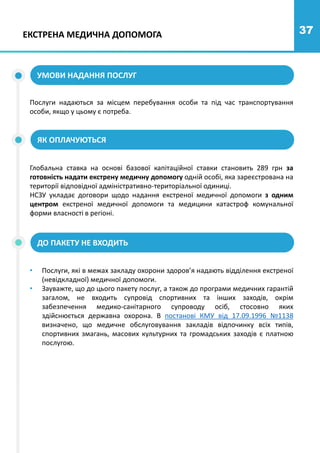 37
Глобальна ставка на основі базової капітаційної ставки становить 289 грн за
готовність надати екстрену медичну допомогу одній особі, яка зареєстрована на
території відповідної адміністративно-територіальної одиниці.
НСЗУ укладає договори щодо надання екстреної медичної допомоги з одним
центром екстреної медичної допомоги та медицини катастроф комунальної
форми власності в регіоні.
• Послуги, які в межах закладу охорони здоров’я надають відділення екстреної
(невідкладної) медичної допомоги.
• Зауважте, що до цього пакету послуг, а також до програми медичних гарантій
загалом, не входить супровід спортивних та інших заходів, окрім
забезпечення медико-санітарного супроводу осіб, стосовно яких
здійснюється державна охорона. В постанові КМУ від 17.09.1996 №1138
визначено, що медичне обслуговування закладів відпочинку всіх типів,
спортивних змагань, масових культурних та громадських заходів є платною
послугою.
ЕКСТРЕНА МЕДИЧНА ДОПОМОГА
УМОВИ НАДАННЯ ПОСЛУГ
Послуги надаються за місцем перебування особи та під час транспортування
особи, якщо у цьому є потреба.
ЯК ОПЛАЧУЮТЬСЯ
ДО ПАКЕТУ НЕ ВХОДИТЬ
 