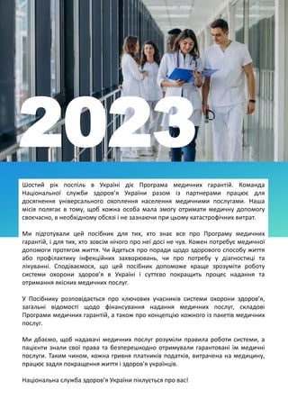 Шостий рік поспіль в Україні діє Програма медичних гарантій. Команда
Національної служби здоров’я України разом із партнерами працює для
досягнення універсального охоплення населення медичними послугами. Наша
місія полягає в тому, щоб кожна особа мала змогу отримати медичну допомогу
своєчасно, в необхідному обсязі і не зазнаючи при цьому катастрофічних витрат.
Ми підготували цей посібник для тих, хто знає все про Програму медичних
гарантій, і для тих, хто зовсім нічого про неї досі не чув. Кожен потребує медичної
допомоги протягом життя. Чи йдеться про поради щодо здорового способу життя
або профілактику інфекційних захворювань, чи про потребу у діагностиці та
лікуванні. Сподіваємося, що цей посібник допоможе краще зрозуміти роботу
системи охорони здоров’я в Україні і суттєво покращить процес надання та
отримання якісних медичних послуг.
У Посібнику розповідається про ключових учасників системи охорони здоров’я,
загальні відомості щодо фінансування надання медичних послуг, складові
Програми медичних гарантій, а також про концепцію кожного із пакетів медичних
послуг.
Ми дбаємо, щоб надавачі медичних послуг розуміли правила роботи системи, а
пацієнти знали свої права та безперешкодно отримували гарантовані їм медичні
послуги. Таким чином, кожна гривня платників податків, витрачена на медицину,
працює задля покращення життя і здоров'я українців.
Національна служба здоров’я України піклується про вас!
2023
 