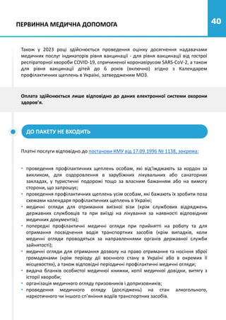 40
ПЕРВИННА МЕДИЧНА ДОПОМОГА
Також у 2023 році здійснюється проведення оцінку досягнення надавачами
медичних послуг індикаторів рівня вакцинації - для рівня вакцинації від гострої
респіраторної хвороби COVID-19, спричиненої коронавірусом SARS-CoV-2, а також
для рівня вакцинації дітей до 6 років (включно) згідно з Календарем
профілактичних щеплень в Україні, затвердженим МОЗ.
ДО ПАКЕТУ НЕ ВХОДИТЬ
Платні послуги відповідно до постанови КМУ від 17.09.1996 № 1138, зокрема:
• проведення профілактичних щеплень особам, які від'їжджають за кордон за
викликом, для оздоровлення в зарубіжних лікувальних або санаторних
закладах, у туристичні подорожі тощо за власним бажанням або на вимогу
сторони, що запрошує;
• проведення профілактичних щеплень усім особам, які бажають їх зробити поза
схемами календаря профілактичних щеплень в Україні;
• медичні огляди для отримання виїзної візи (крім службових відряджень
державних службовців та при виїзді на лікування за наявності відповідних
медичних документів);
• попередні профілактичні медичні огляди при прийнятті на роботу та для
отримання посвідчення водія транспортних засобів (крім випадків, коли
медичні огляди проводяться за направленнями органів державної служби
зайнятості);
• медичні огляди для отримання дозволу на право отримання та носіння зброї
громадянами (крім періоду дії воєнного стану в Україні або в окремих її
місцевостях), а також відповідні періодичні профілактичні медичні огляди;
• видача бланків особистої медичної книжки, копії медичної довідки, витягу з
історії хвороби;
• організація медичного огляду призовників і допризовників;
• проведення медичного огляду (досліджень) на стан алкогольного,
наркотичного чи іншого сп’яніння водіїв транспортних засобів.
Оплата здійснюється лише відповідно до даних електронної системи охорони
здоров’я.
 