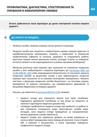 44
Оплата здійснюється лише відповідно до даних електронної системи охорони
здоров’я.
ДО ПАКЕТУ НЕ ВХОДИТЬ
• Лікарські засоби, зокрема в рамках послуг денного стаціонару.
• Лікарські засоби для лікування в амбулаторних умовах серцево-судинних та
цереброваскулярних захворювань, зокрема, з первинною та вторинною
профілактикою інфарктів та інсультів, цукрового та нецукрового діабету,
хронічних хвороб нижніх дихальних шляхів, розладів психіки та поведінки,
епілепсії, витрати на які відшкодовуються в рамках програми реімбурсації.
• Механізм реалізації прав окремих груп населення на отримання лікарських
засобів у разі амбулаторного лікування відповідно до постанови КМУ від
17.08.1998 № 1303 «Про впорядкування безоплатного та пільгового відпуску
лікарських засобів за рецептами лікарів у разі амбулаторного лікування
окремих груп населення та за певними категоріями захворювань». Витрати,
пов’язані з відпуском лікарських засобів безоплатно і на пільгових умовах,
проводяться за рахунок асигнувань, що передбачаються державним та
місцевими бюджетами на охорону здоров’я.
• Послуги, що перелічені в постанові КМУ № 1138, зокрема:
• медичні огляди для отримання виїзної візи (крім службових
відряджень державних службовців та при виїзді на лікування за
наявності відповідних медичних документів);
• попередні профілактичні медичні огляди при прийнятті на роботу та
для отримання посвідчення водія транспортних засобів (крім
випадків, коли медичні огляди проводяться за направленнями
органів державної служби зайнятості);
• медичні огляди для отримання дозволу на право отримання та
носіння зброї громадянами (крім періоду дії воєнного стану в Україні
або в окремих її місцевостях), а також відповідні періодичні
профілактичні медичні огляди.
ПРОФІЛАКТИКА, ДІАГНОСТИКА, СПОСТЕРЕЖЕННЯ ТА
ЛІКУВАННЯ В АМБУЛАТОРНИХ УМОВАХ
 