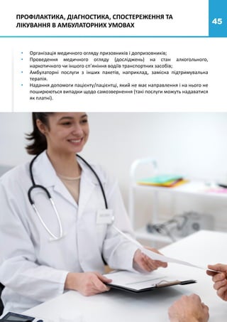 45
• Організація медичного огляду призовників і допризовників;
• Проведення медичного огляду (досліджень) на стан алкогольного,
наркотичного чи іншого сп’яніння водіїв транспортних засобів;
• Амбулаторні послуги з інших пакетів, наприклад, замісна підтримувальна
терапія.
• Надання допомоги пацієнту/пацієнтці, який не має направлення і на нього не
поширюються випадки щодо самозвернення (такі послуги можуть надаватися
як платні).
ПРОФІЛАКТИКА, ДІАГНОСТИКА, СПОСТЕРЕЖЕННЯ ТА
ЛІКУВАННЯ В АМБУЛАТОРНИХ УМОВАХ
 