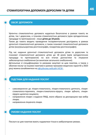 46
СТОМАТОЛОГІЧНА ДОПОМОГА ДОРОСЛИМ ТА ДІТЯМ
ОБСЯГ ДОПОМОГИ
ПІДСТАВИ ДЛЯ НАДАННЯ ПОСЛУГ
Ургентна стоматологічна допомога надається безоплатно в рамках пакету як
дітям, так і дорослим, а планова стоматологічна допомога (крім ортодонтичних
процедур та протезування) - лише дітям до 18 років.
Також до пакета входить проведення інструментальних досліджень в рамках
ургентної стоматологічної допомоги, а також планової стоматологічної допомоги
дітям (внутрішньоротова рентгенографія, позаротова рентгенографія).
Під час надання ургентної стоматологічної допомоги дітям та дорослим та
планової стоматологічної допомоги дітям до 18 років (крім ортодонтичних
процедур та протезування) на всіх етапах діагностики та лікування
забезпечується знеболення (за винятком загального знеболення).
Детальніше зі специфікаціями та умовами закупівлі за цим пакетом, а також з
обсягом послуг за іншими пакетами в рамках програми медичних гарантій у 2023
році можна ознайомитися на офіційному вебсайті НСЗУ .
• самозвернення до лікаря-стоматолога, лікаря-стоматолога дитячого, лікаря-
стоматолога-терапевта, лікаря-стоматолога-хірурга, лікаря зубного, лікаря-
хірурга щелепно-лицевого;
• направлення лікаря з надання ПМД, якого обрано за декларацією про вибір
лікаря;
• направлення лікуючого лікаря.
УМОВИ НАДАННЯ ПОСЛУГ
Послуги за цим пакетом мають надаватися тільки в амбулаторних умовах.
 