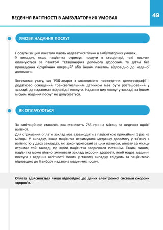 49
Послуги за цим пакетом мають надаватися тільки в амбулаторних умовах.
У випадку, якщо пацієнтка отримує послуги в стаціонарі, такі послуги
оплачуються за пакетом “Стаціонарна допомога дорослим та дітям без
проведення хірургічних операцій” або іншим пакетом відповідно до наданої
допомоги.
Звертаємо увагу, що УЗД-апарат з можливістю проведення доплерографії і
додатково оснащений трансвагінальним датчиком має бути розташований у
закладі, де надаються відповідні послуги. Надання цих послуг у закладі за іншим
місцем надання послуг не допускається.
ЯК ОПЛАЧУЮТЬСЯ
За капітаційною ставкою, яка становить 786 грн на місяць за ведення однієї
вагітної.
Для отримання оплати заклад має взаємодіяти з пацієнткою принаймні 1 раз на
місяць. У випадку, якщо пацієнтка отримувала медичну допомогу у зв’язку з
вагітністю у двох закладах, які законтрактовані за цим пакетом, оплату за місяць
отримає той заклад, до якого пацієнтка звернулася останнім. Таким чином,
пацієнтка може вільно змінювати заклад охорони здоров’я, який надає медичні
послуги з ведення вагітності. Кошти у такому випадку слідують за пацієнткою
відповідно до її вибору надавача медичних послуг.
УМОВИ НАДАННЯ ПОСЛУГ
ВЕДЕННЯ ВАГІТНОСТІ В АМБУЛАТОРНИХ УМОВАХ
Оплата здійснюється лише відповідно до даних електронної системи охорони
здоров’я.
 