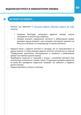 50
• Послуги, що перелічені в постанові Кабінету Міністрів України № 1138,
зокрема:
ДО ПАКЕТУ НЕ ВХОДИТЬ
ВЕДЕННЯ ВАГІТНОСТІ В АМБУЛАТОРНИХ УМОВАХ
• Надання послуг з ведення вагітності в закладах, які не законтрактовані за
даним пакетом. У такому випадку ведення вагітності оплачується за пакетом
“Профілактика, діагностика, спостереження та лікування в амбулаторних
умовах” (за наявності даного пакету);
• Перебування пацієнтки в стаціонарі у зв’язку з патологією вагітності (такі
госпіталізації оплачуються в межах пакету “Стаціонарна допомога дорослим
та дітям без проведення хірургічних операцій” (за наявності у надавача
даного пакету));
• Надання допомоги у зв’язку з пологами.
• лікування безпліддя, включаючи хірургічні методи, штучне
запліднення та імплантацію ембріона;
• операції штучного переривання вагітності в амбулаторних умовах
(методом вакуум-аспірації у разі затримки менструації терміном не
більш як на 20 днів) та у стаціонарі (до 12 тижнів вагітності);
 