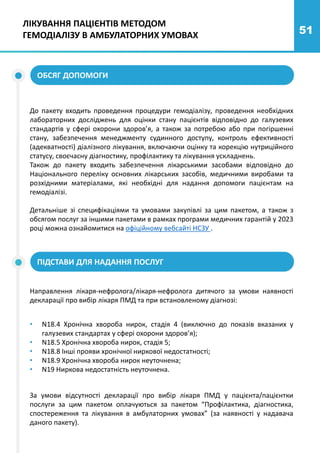 51
ЛІКУВАННЯ ПАЦІЄНТІВ МЕТОДОМ
ГЕМОДІАЛІЗУ В АМБУЛАТОРНИХ УМОВАХ
До пакету входить проведення процедури гемодіалізу, проведення необхідних
лабораторних досліджень для оцінки стану пацієнтів відповідно до галузевих
стандартів у сфері охорони здоров’я, а також за потребою або при погіршенні
стану, забезпечення менеджменту судинного доступу, контроль ефективності
(адекватності) діалізного лікування, включаючи оцінку та корекцію нутриційного
статусу, своєчасну діагностику, профілактику та лікування ускладнень.
Також до пакету входить забезпечення лікарськими засобами відповідно до
Національного переліку основних лікарських засобів, медичними виробами та
розхідними матеріалами, які необхідні для надання допомоги пацієнтам на
гемодіалізі.
Детальніше зі специфікаціями та умовами закупівлі за цим пакетом, а також з
обсягом послуг за іншими пакетами в рамках програми медичних гарантій у 2023
році можна ознайомитися на офіційному вебсайті НСЗУ .
Направлення лікаря-нефролога/лікаря-нефролога дитячого за умови наявності
декларації про вибір лікаря ПМД та при встановленому діагнозі:
ОБСЯГ ДОПОМОГИ
ПІДСТАВИ ДЛЯ НАДАННЯ ПОСЛУГ
За умови відсутності декларації про вибір лікаря ПМД у пацієнта/пацієнтки
послуги за цим пакетом оплачуються за пакетом “Профілактика, діагностика,
спостереження та лікування в амбулаторних умовах” (за наявності у надавача
даного пакету).
• N18.4 Хронічна хвороба нирок, стадія 4 (виключно до показів вказаних у
галузевих стандартах у сфері охорони здоров’я);
• N18.5 Хронічна хвороба нирок, стадія 5;
• N18.8 Інші прояви хронічної ниркової недостатності;
• N18.9 Хронічна хвороба нирок неуточнена;
• N19 Ниркова недостатність неуточнена.
 