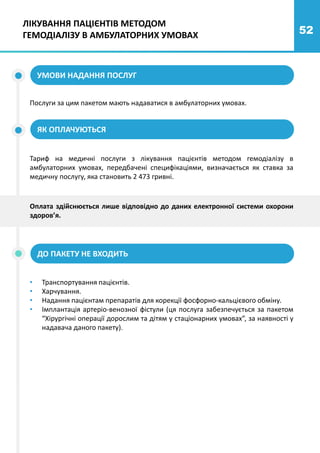 52
ЯК ОПЛАЧУЮТЬСЯ
УМОВИ НАДАННЯ ПОСЛУГ
ДО ПАКЕТУ НЕ ВХОДИТЬ
Послуги за цим пакетом мають надаватися в амбулаторних умовах.
Тариф на медичні послуги з лікування пацієнтів методом гемодіалізу в
амбулаторних умовах, передбачені специфікаціями, визначається як ставка за
медичну послугу, яка становить 2 473 гривні.
Оплата здійснюється лише відповідно до даних електронної системи охорони
здоров’я.
• Транспортування пацієнтів.
• Харчування.
• Надання пацієнтам препаратів для корекції фосфорно-кальцієвого обміну.
• Імплантація артеріо-венозної фістули (ця послуга забезпечується за пакетом
“Хірургічні операції дорослим та дітям у стаціонарних умовах”, за наявності у
надавача даного пакету).
ЛІКУВАННЯ ПАЦІЄНТІВ МЕТОДОМ
ГЕМОДІАЛІЗУ В АМБУЛАТОРНИХ УМОВАХ
 