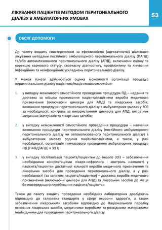 53
ОБСЯГ ДОПОМОГИ
До пакету входить спостереження за ефективністю (адекватністю) діалізного
лікування методами постійного амбулаторного перитонеального діалізу (ПАПД)
та/або автоматизованого перитонеального діалізу (АПД), включаючи оцінку та
корекцію харчового статусу, своєчасну діагностику, профілактику та лікування
інфекційних та неінфекційних ускладнень перитонеального діалізу.
У межах пакету здійснюється оцінка можливості організації процедур
перитонеального діалізу пацієнтом/пацієнткою самостійно:
1. у випадку можливості самостійного проведення процедури ПД – надання та
доставка за місцем проживання пацієнта/пацієнтки виробів медичного
призначення (включаючи циклери для АПД) та лікарських засобів;
виконання процедури перитонеального діалізу в амбулаторних умовах у ЗОЗ
за необхідності; контроль за використанням циклерів для АПД, витратних
медичних матеріалів та лікарських засобів;
2. у випадку неможливості самостійного проведення процедури – навчання
виконанню процедури перитонеального діалізу (постійного амбулаторного
перитонеального діалізу чи автоматизованого перитонеального діалізу) в
амбулаторних умовах родичів пацієнта/пацієнтки, а також, у разі
необхідності, організація тимчасового проведення амбулаторних процедур
ПД (ПАПД/АПД) в ЗОЗ;
3. у випадку госпіталізації пацієнта/пацієнтки до іншого ЗОЗ – забезпечення
необхідними консультаціями лікаря-нефролога і контроль наявності у
пацієнта/пацієнтки достатньої кількості виробів медичного призначення та
лікарських засобів для проведення перитонеального діалізу, а у разі
необхідності (за запитом пацієнта/пацієнтки) – доставка виробів медичного
призначення (включаючи циклери для АПД) та лікарських засобів до місця
безпосереднього перебування пацієнта/пацієнтки.
Також до пакету входить проведення необхідних лабораторних досліджень
відповідно до галузевих стандартів у сфері охорони здоров’я, а також
забезпечення лікарськими засобами відповідно до Національного переліку
основних лікарських засобів, медичними виробами та розхідними матеріалами
необхідними для проведення перитонеального діалізу.
ЛІКУВАННЯ ПАЦІЄНТІВ МЕТОДОМ ПЕРИТОНЕАЛЬНОГО
ДІАЛІЗУ В АМБУЛАТОРНИХ УМОВАХ
 