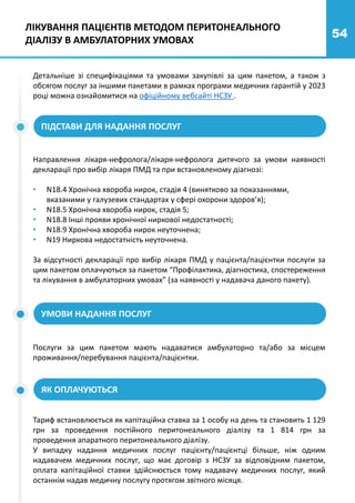54
ЛІКУВАННЯ ПАЦІЄНТІВ МЕТОДОМ ПЕРИТОНЕАЛЬНОГО
ДІАЛІЗУ В АМБУЛАТОРНИХ УМОВАХ
Детальніше зі специфікаціями та умовами закупівлі за цим пакетом, а також з
обсягом послуг за іншими пакетами в рамках програми медичних гарантій у 2023
році можна ознайомитися на офіційному вебсайті НСЗУ .
ПІДСТАВИ ДЛЯ НАДАННЯ ПОСЛУГ
Направлення лікаря-нефролога/лікаря-нефролога дитячого за умови наявності
декларації про вибір лікаря ПМД та при встановленому діагнозі:
• N18.4 Хронічна хвороба нирок, стадія 4 (винятково за показаннями,
вказаними у галузевих стандартах у сфері охорони здоров’я);
• N18.5 Хронічна хвороба нирок, стадія 5;
• N18.8 Інші прояви хронічної ниркової недостатності;
• N18.9 Хронічна хвороба нирок неуточнена;
• N19 Ниркова недостатність неуточнена.
За відсутності декларації про вибір лікаря ПМД у пацієнта/пацієнтки послуги за
цим пакетом оплачуються за пакетом “Профілактика, діагностика, спостереження
та лікування в амбулаторних умовах” (за наявності у надавача даного пакету).
УМОВИ НАДАННЯ ПОСЛУГ
Послуги за цим пакетом мають надаватися амбулаторно та/або за місцем
проживання/перебування пацієнта/пацієнтки.
ЯК ОПЛАЧУЮТЬСЯ
Тариф встановлюється як капітаційна ставка за 1 особу на день та становить 1 129
грн за проведення постійного перитонеального діалізу та 1 814 грн за
проведення апаратного перитонеального діалізу.
У випадку надання медичних послуг пацієнту/пацієнтці більше, ніж одним
надавачем медичних послуг, що має договір з НСЗУ за відповідним пакетом,
оплата капітаційної ставки здійснюється тому надавачу медичних послуг, який
останнім надав медичну послугу протягом звітного місяця.
 
