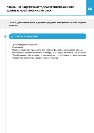 55
ЛІКУВАННЯ ПАЦІЄНТІВ МЕТОДОМ ПЕРИТОНЕАЛЬНОГО
ДІАЛІЗУ В АМБУЛАТОРНИХ УМОВАХ
Оплата здійснюється лише відповідно до даних електронної системи охорони
здоров’я.
ДО ПАКЕТУ НЕ ВХОДИТЬ
• Транспортування пацієнтів.
• Харчування.
• Надання пацієнтам препаратів для корекції фосфорно-кальцієвого обміну.
• Імплантація перитонеального катетеру, яка буде оплачена за пакетом
“Профілактика, діагностика, спостереження та лікування в амбулаторних
умовах” (за наявності у надавача даного пакету).
 