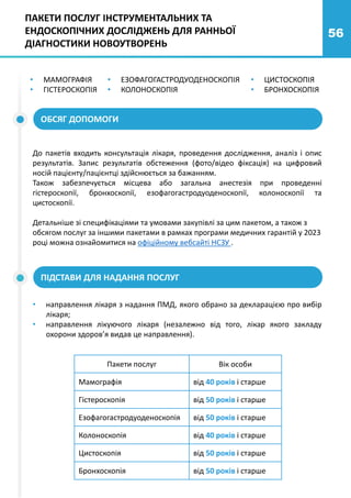 56
• МАМОГРАФІЯ
• ГІСТЕРОСКОПІЯ
• ЦИСТОСКОПІЯ
• БРОНХОСКОПІЯ
• ЕЗОФАГОГАСТРОДУОДЕНОСКОПІЯ
• КОЛОНОСКОПІЯ
ОБСЯГ ДОПОМОГИ
До пакетів входить консультація лікаря, проведення дослідження, аналіз і опис
результатів. Запис результатів обстеження (фото/відео фіксація) на цифровий
носій пацієнту/пацієнтці здійснюється за бажанням.
Також забезпечується місцева або загальна анестезія при проведенні
гістероскопії, бронхоскопії, езофагогастродуоденоскопії, колоноскопії та
цистоскопії.
Детальніше зі специфікаціями та умовами закупівлі за цим пакетом, а також з
обсягом послуг за іншими пакетами в рамках програми медичних гарантій у 2023
році можна ознайомитися на офіційному вебсайті НСЗУ .
ПІДСТАВИ ДЛЯ НАДАННЯ ПОСЛУГ
• направлення лікаря з надання ПМД, якого обрано за декларацією про вибір
лікаря;
• направлення лікуючого лікаря (незалежно від того, лікар якого закладу
охорони здоров’я видав це направлення).
Пакети послуг Вік особи
Мамографія від 40 років і старше
Гістероскопія від 50 років і старше
Езофагогастродуоденоскопія від 50 років і старше
Колоноскопія від 40 років і старше
Цистоскопія від 50 років і старше
Бронхоскопія від 50 років і старше
ПАКЕТИ ПОСЛУГ ІНСТРУМЕНТАЛЬНИХ ТА
ЕНДОСКОПІЧНИХ ДОСЛІДЖЕНЬ ДЛЯ РАННЬОЇ
ДІАГНОСТИКИ НОВОУТВОРЕНЬ
 