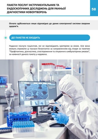 58
Оплата здійснюється лише відповідно до даних електронної системи охорони
здоров’я.
ПАКЕТИ ПОСЛУГ ІНСТРУМЕНТАЛЬНИХ ТА
ЕНДОСКОПІЧНИХ ДОСЛІДЖЕНЬ ДЛЯ РАННЬОЇ
ДІАГНОСТИКИ НОВОУТВОРЕНЬ
ДО ПАКЕТІВ НЕ ВХОДИТЬ
Надання послуги пацієнтам, які не відповідають критеріям за віком. Але вони
можуть отримати ці послуги безоплатно за направленням від лікаря за пакетом
“Профілактика, діагностика, спостереження та лікування в амбулаторних умовах”,
за наявності даного пакету у надавача.
 