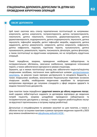 62
СТАЦІОНАРНА ДОПОМОГА ДОРОСЛИМ ТА ДІТЯМ БЕЗ
ПРОВЕДЕННЯ ХІРУРГІЧНИХ ОПЕРАЦІЙ
Цей пакет охоплює весь спектр терапевтичних госпіталізацій за напрямами:
алергологія, дитяча алергологія, гастроентерологія, дитяча гастроентерологія,
гематологія, дитяча гематологія, гінекологія, дерматовенерологія, дитяча
дерматовенерологія, ендокринологія, дитяча ендокринологія, імунологія, дитяча
імунологія, інфекційні хвороби, дитячі інфекційні хвороби, кардіологія, дитяча
кардіологія, дитяча ревматологія, неврологія, дитяча неврологія, нефрологія,
дитяча нефрологія, педіатрія, підліткова терапія, пульмонологія, дитяча
пульмонологія, ревматологія, терапія, токсикологія, фтизіатрія, дитяча фтизіатрія,
а також госпіталізації за хірургічними напрямами, які не потребують хірургічних
операцій.
Пакет передбачає, зокрема, проведення необхідних лабораторних та
інструментальних обстежень, своєчасне знеболення, проведення інтенсивної
терапії, а також забезпечення харчування в умовах стаціонару.
Зауважте, що в межах госпіталізації заклад має забезпечити пацієнта/пацієнтку
лікарськими засобами, постачання яких здійснюється шляхом централізованих
закупівель, за рахунок інших програм центрального та місцевого бюджетів, а
також лікарськими засобами, визначеними Національним переліком основних
лікарських засобів, необхідними медичними виробами та витратними
матеріалами відповідно до галузевих стандартів у сфері охорони здоров’я та
медико-технологічних документів.
Цим пакетом також передбачені додаткові вимоги до обсягу медичних послуг,
який надавач зобов’язується надавати за договором відповідно до медичних
потреб пацієнтів, зокрема цілодобове проведення лабораторних та
інструментальних досліджень у закладі, а також надання реабілітаційних послуг
за відсутності протипоказань в гострому періоді реабілітації.
Детальніше зі специфікаціями та умовами закупівлі за цим пакетом, а також з
обсягом послуг за іншими пакетами в рамках програми медичних гарантій у 2023
році можна ознайомитися на офіційному вебсайті НСЗУ .
ОБСЯГ ДОПОМОГИ
 