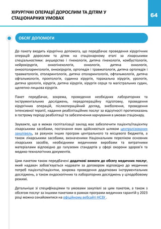 64
ХІРУРГІЧНІ ОПЕРАЦІЇ ДОРОСЛИМ ТА ДІТЯМ У
СТАЦІОНАРНИХ УМОВАХ
До пакету входить хірургічна допомога, що передбачає проведення хірургічних
операцій дорослим та дітям на стаціонарному етапі за лікарськими
спеціальностями: акушерство і гінекологія, дитяча гінекологія, комбустіологія,
нейрохірургія, онкогінекологія, онкологія, дитяча онкологія,
онкоотоларингологія, онкохірургія, ортопедія і травматологія, дитяча ортопедія і
травматологія, отоларингологія, дитяча отоларингологія, офтальмологія, дитяча
офтальмологія, проктологія, судинна хірургія, торакальна хірургія, урологія,
дитяча урологія, хірургія, дитяча хірургія, хірургія серця та магістральних судин,
щелепно-лицьова хірургія.
Пакет передбачає, зокрема, проведення необхідних лабораторних та
інструментальних досліджень, передопераційну підготовку, проведення
хірургічних операцій, післяопераційний догляд, знеболення, проведення
інтенсивної терапії, надання реабілітаційних послуг за відсутності протипоказань
в гострому періоді реабілітації та забезпечення харчування в умовах стаціонару.
Зауважте, що в межах госпіталізації заклад має забезпечити пацієнта/пацієнтку
лікарськими засобами, постачання яких здійснюється шляхом централізованих
закупівель, за рахунок інших програм центрального та місцевого бюджетів, а
також лікарськими засобами, визначеними Національним переліком основних
лікарських засобів, необхідними медичними виробами та витратними
матеріалами відповідно до галузевих стандартів у сфері охорони здоров’я та
медико-технологічних документів.
Цим пакетом також передбачені додаткові вимоги до обсягу медичних послуг,
який надавач зобов’язується надавати за договором відповідно до медичних
потреб пацієнта/пацієнтки, зокрема проведення додаткових інструментальних
досліджень, а також ендоскопічних та лабораторних досліджень у цілодобовому
режимі.
Детальніше зі специфікаціями та умовами закупівлі за цим пакетом, а також з
обсягом послуг за іншими пакетами в рамках програми медичних гарантій у 2023
році можна ознайомитися на офіційному вебсайті НСЗУ .
ОБСЯГ ДОПОМОГИ
 