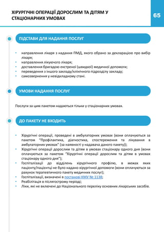 65
ПІДСТАВИ ДЛЯ НАДАННЯ ПОСЛУГ
• направлення лікаря з надання ПМД, якого обрано за декларацією про вибір
лікаря;
• направлення лікуючого лікаря;
• доставлення бригадою екстреної (швидкої) медичної допомоги;
• переведення з іншого закладу/клінічного підрозділу закладу;
• самозвернення у невідкладному стані.
УМОВИ НАДАННЯ ПОСЛУГ
ДО ПАКЕТУ НЕ ВХОДИТЬ
Послуги за цим пакетом надаються тільки у стаціонарних умовах.
• Хірургічні операції, проведені в амбулаторних умовах (вони оплачуються за
пакетом “Профілактика, діагностика, спостереження та лікування в
амбулаторних умовах” (за наявності у надавача даного пакету));
• Хірургічні операції дорослим та дітям в умовах стаціонару одного дня (вони
оплачуються за пакетом “Хірургічні операції дорослим та дітям в умовах
стаціонару одного дня”);
• Госпіталізації до відділень хірургічного профілю, в межах яких
пацієнту/пацієнтці не було надано хірургічної допомоги (вони оплачуються за
рахунок терапевтичного пакету медичних послуг);
• Госпіталізації, визначені в постанові КМУ № 1138;
• Реабілітація в післягострому періоді;
• Ліки, які не включені до Національного переліку основних лікарських засобів.
ХІРУРГІЧНІ ОПЕРАЦІЇ ДОРОСЛИМ ТА ДІТЯМ У
СТАЦІОНАРНИХ УМОВАХ
 