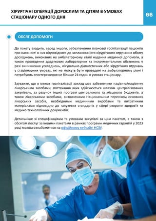 66
ХІРУРГІЧНІ ОПЕРАЦІЇ ДОРОСЛИМ ТА ДІТЯМ В УМОВАХ
СТАЦІОНАРУ ОДНОГО ДНЯ
ОБСЯГ ДОПОМОГИ
До пакету входить, серед іншого, забезпечення планової госпіталізації пацієнтів
при наявності в них відповідного до запланованого хірургічного втручання обсягу
досліджень, виконаних на амбулаторному етапі надання медичної допомоги, а
також проведення додаткових лабораторних та інструментальних обстежень у
разі виникнення ускладнень, лікувально-діагностичних або хірургічних втручань
у стаціонарних умовах, які не можуть бути проведені на амбулаторному рівні і
потребують спостереження не більше 24 годин в умовах стаціонару.
Зауважте, що в межах госпіталізації заклад має забезпечити пацієнта/пацієнтку
лікарськими засобами, постачання яких здійснюється шляхом централізованих
закупівель, за рахунок інших програм центрального та місцевого бюджетів, а
також лікарськими засобами, визначеними Національним переліком основних
лікарських засобів, необхідними медичними виробами та витратними
матеріалами відповідно до галузевих стандартів у сфері охорони здоров’я та
медико-технологічних документів.
Детальніше зі специфікаціями та умовами закупівлі за цим пакетом, а також з
обсягом послуг за іншими пакетами в рамках програми медичних гарантій у 2023
році можна ознайомитися на офіційному вебсайті НСЗУ.
 
