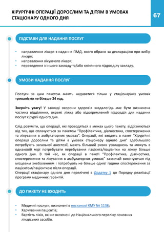 67
ПІДСТАВИ ДЛЯ НАДАННЯ ПОСЛУГ
УМОВИ НАДАННЯ ПОСЛУГ
• направлення лікаря з надання ПМД, якого обрано за декларацією про вибір
лікаря;
• направлення лікуючого лікаря;
• переведення з іншого закладу та/або клінічного підрозділу закладу.
Послуги за цим пакетом мають надаватися тільки у стаціонарних умовах
тривалістю не більше 24 год.
Зверніть увагу! У закладі охорони здоров’я заздалегідь має бути визначена
частина відділення, окремі ліжка або відокремлений підрозділ для надання
послуг хірургії одного дня.
Слід розуміти, що операції, які проводяться в межах цього пакету, відрізняються
від тих, що сплачуються за пакетом “Профілактика, діагностика, спостереження
та лікування в амбулаторних умовах”. Операції, які входять в пакет “Хірургічні
операції дорослим та дітям в умовах стаціонару одного дня” здебільшого
потребують загальної анестезії, мають більший ризик ускладнень та можуть в
однаковій мірі потребувати перебування пацієнта/пацієнтки на ліжку більше
одного дня. В той час, як операції в пакеті “Профілактика, діагностика,
спостереження та лікування в амбулаторних умовах” зазвичай виконуються під
місцевим знеболенням і потребують не більше однієї години спостереження за
пацієнтом/пацієнткою після операції.
Операції стаціонару одного дня перелічені в Додатку 1 до Порядку реалізації
програми медичних гарантій.
ДО ПАКЕТУ НЕ ВХОДИТЬ
• Медичні послуги, визначені в постанові КМУ № 1138;
• Харчування пацієнтів;
• Вартість ліків, які не включені до Національного переліку основних
лікарських засобів.
ХІРУРГІЧНІ ОПЕРАЦІЇ ДОРОСЛИМ ТА ДІТЯМ В УМОВАХ
СТАЦІОНАРУ ОДНОГО ДНЯ
 